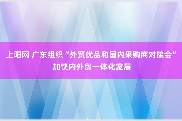 上阳网 广东组织“外贸优品和国内采购商对接会” 加快内外贸一体化发展
