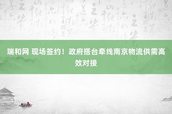 瑞和网 现场签约！政府搭台牵线南京物流供需高效对接