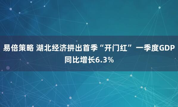 易倍策略 湖北经济拼出首季“开门红” 一季度GDP同比增长6.3%