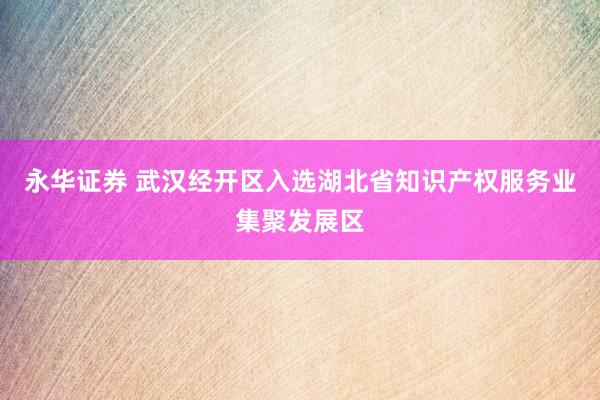 永华证券 武汉经开区入选湖北省知识产权服务业集聚发展区