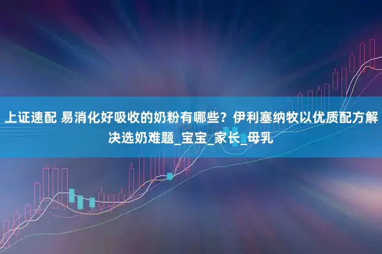 上证速配 易消化好吸收的奶粉有哪些？伊利塞纳牧以优质配方解决选奶难题_宝宝_家长_母乳