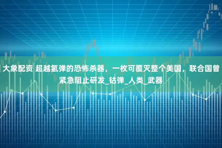 大象配资 超越氢弹的恐怖杀器，一枚可覆灭整个美国，联合国曾紧急阻止研发_钴弹_人类_武器