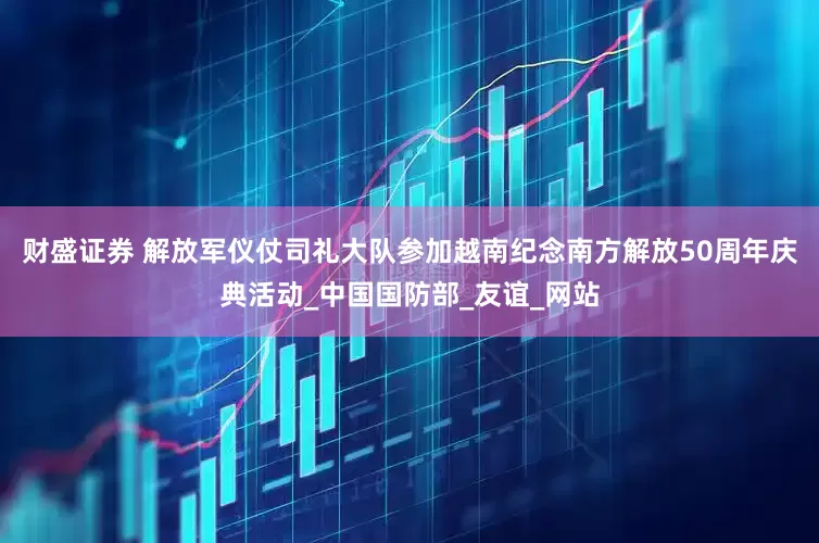 财盛证券 解放军仪仗司礼大队参加越南纪念南方解放50周年庆典活动_中国国防部_友谊_网站