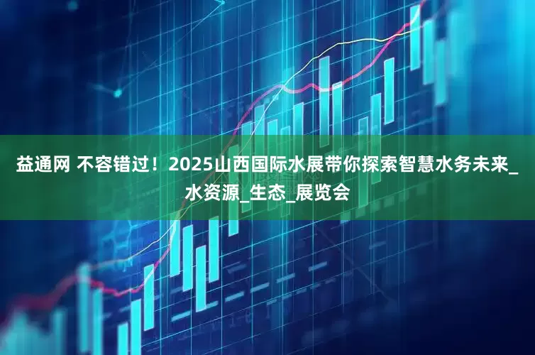 益通网 不容错过！2025山西国际水展带你探索智慧水务未来_水资源_生态_展览会