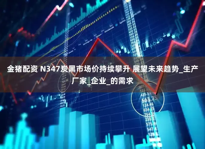 金猪配资 N347炭黑市场价持续攀升 展望未来趋势_生产厂家_企业_的需求
