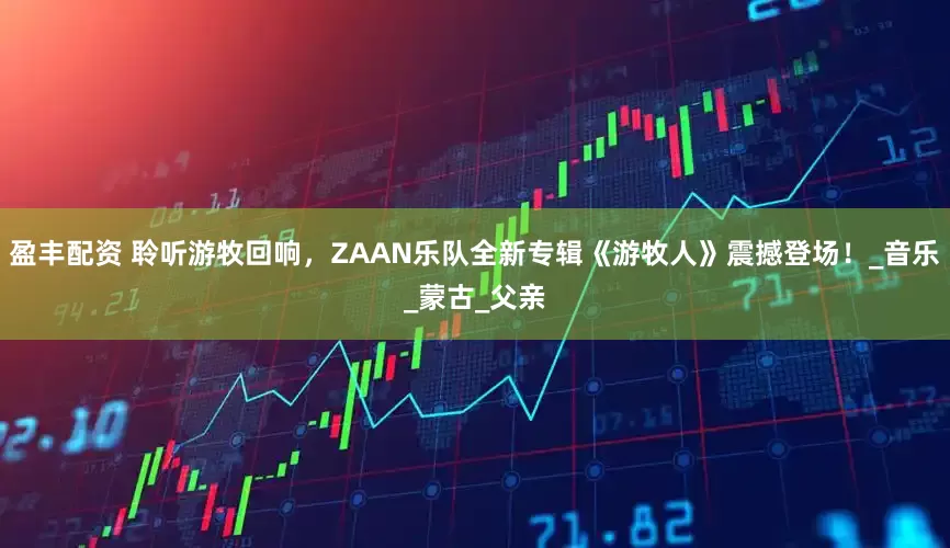 盈丰配资 聆听游牧回响，ZAAN乐队全新专辑《游牧人》震撼登场！_音乐_蒙古_父亲