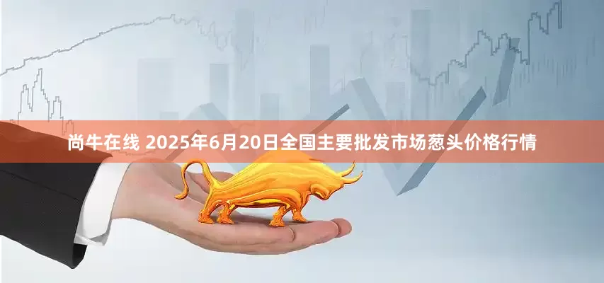 尚牛在线 2025年6月20日全国主要批发市场葱头价格行情