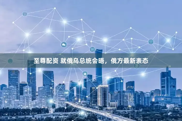 至尊配资 就俄乌总统会晤，俄方最新表态