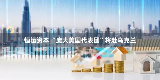 恒运资本 “庞大美国代表团”将赴乌克兰
