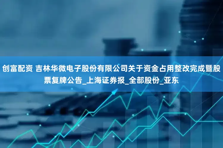 创富配资 吉林华微电子股份有限公司关于资金占用整改完成暨股票复牌公告_上海证券报_全部股份_亚东