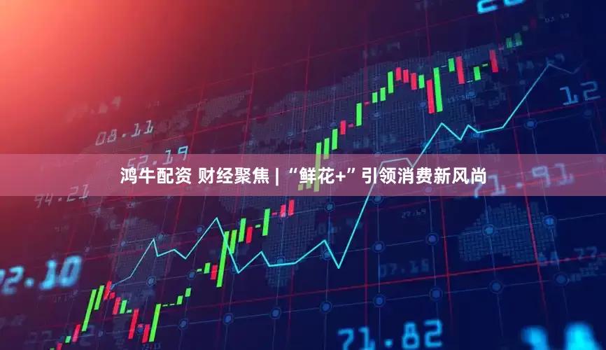 鸿牛配资 财经聚焦 | “鲜花+”引领消费新风尚