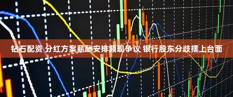钻石配资 分红方案薪酬安排频现争议 银行股东分歧摆上台面