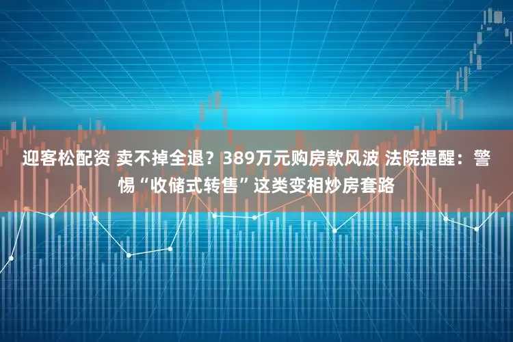 迎客松配资 卖不掉全退？389万元购房款风波 法院提醒：警惕“收储式转售”这类变相炒房套路