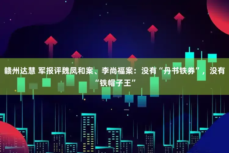 赣州达慧 军报评魏凤和案、李尚福案：没有“丹书铁券”，没有“铁帽子王”