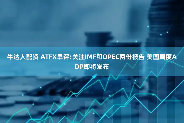 牛达人配资 ATFX早评:关注IMF和OPEC两份报告 美国周度ADP即将发布